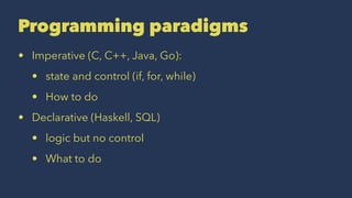 Programming paradigms
• Imperative (C, C++, Java, Go):
• state and control (if, for, while)
• How to do
• Declarative (Haskell, SQL)
• logic but no control
• What to do
 