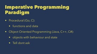 Imperative Programming
Paradigm
• Procedural (Go, C):
• functions and data
• Object Oriented Programming (Java, C++, C#):
• objects with behaviour and state
• Tell dont ask
 