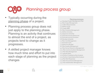 Planning process group

Typically occurring during the
planning phase of a project.

Planning process group does not
just apply to the planning phase.
Planning is an activity that continues
to almost the end of a project, as
projects tend to change as it
progresses.

A skilled project manager knows
how much time and effort to put into
each stage of planning as the project
changes
Planning processes:
4.2 Develop Project Management Plan
5.1 Plan Scope Management
5.2 Collect Requirements
5.3 Define Scope
5.4 Create WBS
6.1 Plan Schedule Management
6.2 Define Activities
6.3 Sequence Activities
6.4 Estimate Activity Resources
6.5 Estimate Activity Duration
6.6 Develop Schedule
7.1 Plan Cost Management
7.2 Estimate Costs
7.3 Determine Budget
8.1 Plan Quality Management
9.1 Plan Human Resource Management
10.1 Plan Communications Management
11.1 Plan Risk Management
11.2 Identify Risks
11.3 Perform Qualitative Risk Analysis
11.4 Perform Quantitative Risk Analysis
11.5 Plan Risk Responses
12.1 Plan Procurement Management
13.2 Plan Stakeholder Management
From PMBOK, 5th
edition
 