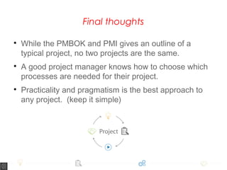 Final thoughts

While the PMBOK and PMI gives an outline of a
typical project, no two projects are the same.

A good project manager knows how to choose which
processes are needed for their project.

Practicality and pragmatism is the best approach to
any project. (keep it simple)
 