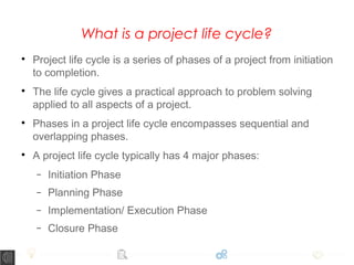 What is a project life cycle?

Project life cycle is a series of phases of a project from initiation
to completion.

The life cycle gives a practical approach to problem solving
applied to all aspects of a project.

Phases in a project life cycle encompasses sequential and
overlapping phases.

A project life cycle typically has 4 major phases:
− Initiation Phase
− Planning Phase
− Implementation/ Execution Phase
− Closure Phase
 