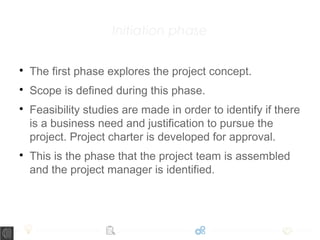 Initiation phase

The first phase explores the project concept.

Scope is defined during this phase.

Feasibility studies are made in order to identify if there
is a business need and justification to pursue the
project. Project charter is developed for approval.

This is the phase that the project team is assembled
and the project manager is identified.
 
