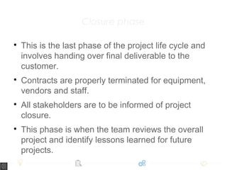 Closure phase

This is the last phase of the project life cycle and
involves handing over final deliverable to the
customer.

Contracts are properly terminated for equipment,
vendors and staff.

All stakeholders are to be informed of project
closure.

This phase is when the team reviews the overall
project and identify lessons learned for future
projects.
 