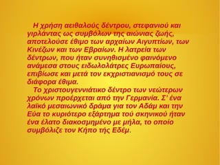 Η χρήση αειθαλούς δέντρου, στεφανιού και
γιρλάντας ως συμβόλων της αιώνιας ζωής,
αποτελούσε έθιμο των αρχαίων Αιγυπτίων, των
Κινέζων και των Εβραίων. Η λατρεία των
δέντρων, που ήταν συνηθισμένο φαινόμενο
ανάμεσα στους ειδωλολάτρες Ευρωπαίους,
επιβίωσε και μετά τον εκχριστιανισμό τους σε
διάφορα έθιμα.
Το χριστουγεννιάτικο δέντρο των νεώτερων
χρόνων προέρχεται από την Γερμανία. Σ’ ένα
λαϊκό μεσαιωνικό δράμα για τον Αδάμ και την
Εύα το κυριότερο εξάρτημα τού σκηνικού ήταν
ένα έλατο διακοσμημένο με μήλα, το οποίο
συμβόλιζε τον Κήπο τής Εδέμ.
 
