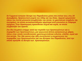 Οι Γερμανοί έστηναν δέντρο του Παραδείσου μέσα στα σπίτια τους στις 24
Δεκεμβρίου, θρησκευτική γιορτή του Αδάμ και της Εύας. Αρχικά κρεμούσαν
πάνω του λεπτά μπισκότα (συμβόλιζαν την όστια, το χριστιανικό σύμβολο τής
σωτηρίας), τα οποία αντικαταστάθηκαν αργότερα από μπισκότα σε διάφορα
σχήματα. Στην διακόσμηση προσέθεταν συχνά και κεριά, τα οποία
συμβόλιζαν τον Χριστό.
Στο ίδιο δωμάτιο υπήρχε κατά την περίοδο των Χριστουγέννων και η
πυραμίδα των Χριστουγέννων, μια τριγωνική ξύλινη κατασκευή με ράφια,
πάνω στην οποία τοποθετούσαν χριστουγεννιάτικα ειδώλια, κλαδιά, κεριά και
ένα αστέρι. Τον 16ο αιώνα είχε ήδη συντελεστεί η συγχώνευση της
πυραμίδας των Χριστουγέννων και του δέντρου του Παραδείσου, από την
οποία προήλθε το δέντρο των Χριστουγέννων.
 