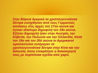 Στην Βόρεια Αμερική τα χριστουγεννιάτικα
δέντρα εισήχθησαν από τους Γερμανούς
αποίκους στις αρχές τού 17ου αιώνα και
έγιναν ιδιαίτερα δημοφιλή τον 19ο αιώνα.
Εξίσου δημοφιλή ήταν στην Αυστρία, την
Ελβετία, την Πολωνία και την Ολλανδία. Κατά
τον 19ο και τον 20ό αιώνα οι Αμερικανοί
ιεραπόστολοι εισήγαγαν τα
χριστουγεννιάτικα δέντρα στην Κίνα και την
Ιαπωνία, όπου επικράτησε η διακόσμησή
τους με περίπλοκα σχέδια από χαρτί.
 