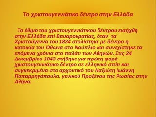 Το χριστουγεννιάτικο δέντρο στην Ελλάδα
Το έθιμο του χριστουγεννιάτικου δέντρου εισήχθη
στην Ελλάδα επί Βαυαροκρατίας, όταν τα
Χιστούγεννα του 1834 στολίστηκε με δέντρο η
κατοικία του Όθωνα στο Ναύπλιο και συνεχίστηκε τα
επόμενα χρόνια στο παλάτι των Αθηνών. Στις 24
Δεκεμβρίου 1843 στήθηκε για πρώτη φορά
χριστουγεννιάτικο δέντρο σε ελληνικό σπίτι και
συγκεκριμένα στο αρχοντικό του Ναξιώτη Ιωάννη
Παπαρρηγόπουλο, γενικού Προξένου της Ρωσίας στην
Αθήνα.
 