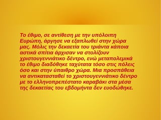 Το έθιμο, σε αντίθεση με την υπόλοιπη
Ευρώπη, άργησε να εξαπλωθεί στην χώρα
μας. Μόλις την δεκαετία του τριάντα κάποια
αστικά σπίτια άρχισαν να στολίζουν
χριστουγεννιάτικο δέντρο, ενώ μεταπολεμικά
το έθιμο διαδόθηκε ταχύτατα τόσο στις πόλεις
όσο και στην ύπαιθρο χώρα. Μια προσπάθεια
να αντικατασταθεί το χριστουγεννιάτικο δέντρο
με το ελληνοπρεπέστατο καραβάκι στα μέσα
της δεκαετίας του εβδομήντα δεν ευοδώθηκε.
 