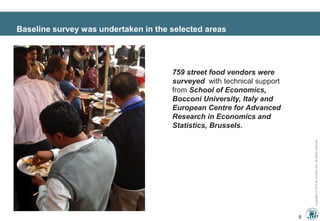 Copyright©2014byInnoAid.org.Allrightsreserved.
Baseline survey was undertaken in the selected areas
9
759 street food vendors were
surveyed with technical support
from School of Economics,
Bocconi University, Italy and
European Centre for Advanced
Research in Economics and
Statistics, Brussels.
 
