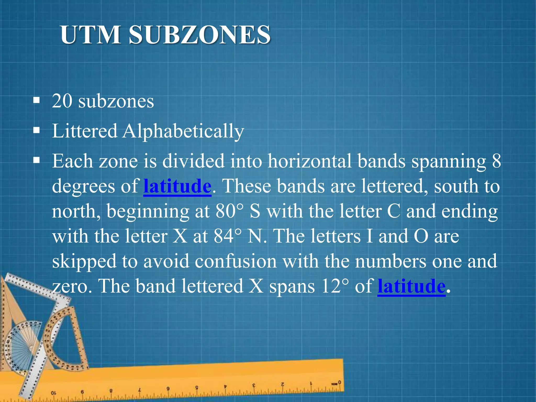  20 subzones
 Littered Alphabetically
 Each zone is divided into horizontal bands spanning 8
degrees of latitude. These bands are lettered, south to
north, beginning at 80° S with the letter C and ending
with the letter X at 84° N. The letters I and O are
skipped to avoid confusion with the numbers one and
zero. The band lettered X spans 12° of latitude.
UTM SUBZONES
 