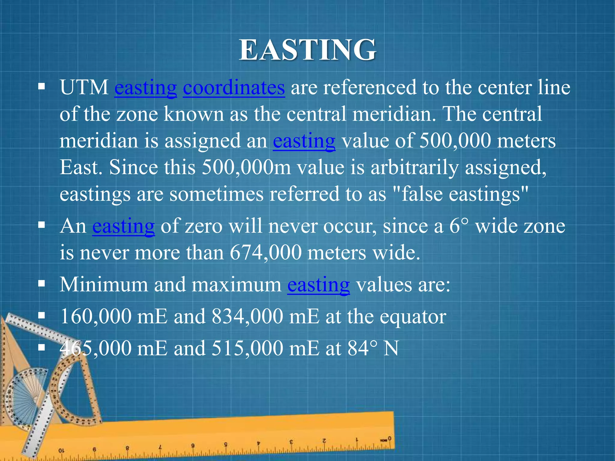  UTM easting coordinates are referenced to the center line
of the zone known as the central meridian. The central
meridian is assigned an easting value of 500,000 meters
East. Since this 500,000m value is arbitrarily assigned,
eastings are sometimes referred to as "false eastings"
 An easting of zero will never occur, since a 6° wide zone
is never more than 674,000 meters wide.
 Minimum and maximum easting values are:
 160,000 mE and 834,000 mE at the equator
 465,000 mE and 515,000 mE at 84° N
EASTING
 