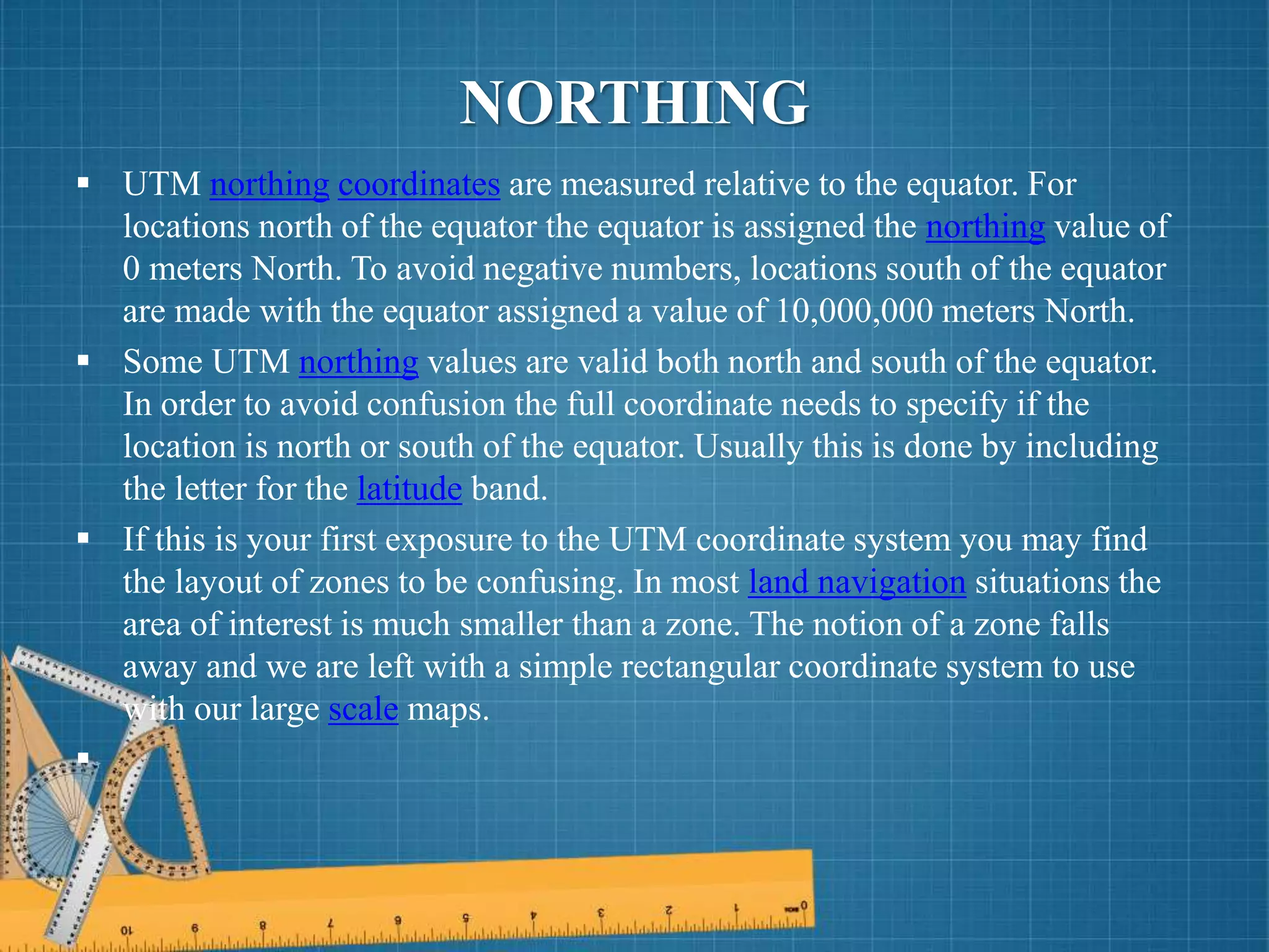  UTM northing coordinates are measured relative to the equator. For
locations north of the equator the equator is assigned the northing value of
0 meters North. To avoid negative numbers, locations south of the equator
are made with the equator assigned a value of 10,000,000 meters North.
 Some UTM northing values are valid both north and south of the equator.
In order to avoid confusion the full coordinate needs to specify if the
location is north or south of the equator. Usually this is done by including
the letter for the latitude band.
 If this is your first exposure to the UTM coordinate system you may find
the layout of zones to be confusing. In most land navigation situations the
area of interest is much smaller than a zone. The notion of a zone falls
away and we are left with a simple rectangular coordinate system to use
with our large scale maps.

NORTHING
 