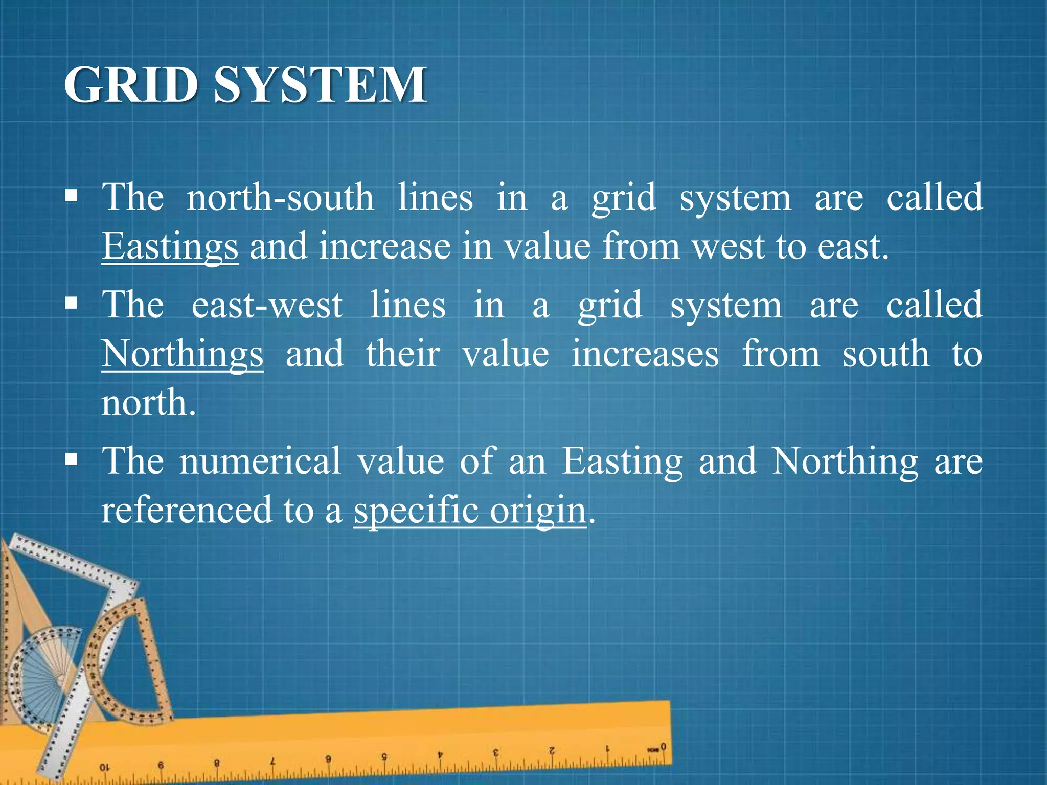 GRID SYSTEM
 The north-south lines in a grid system are called
Eastings and increase in value from west to east.
 The east-west lines in a grid system are called
Northings and their value increases from south to
north.
 The numerical value of an Easting and Northing are
referenced to a specific origin.
 