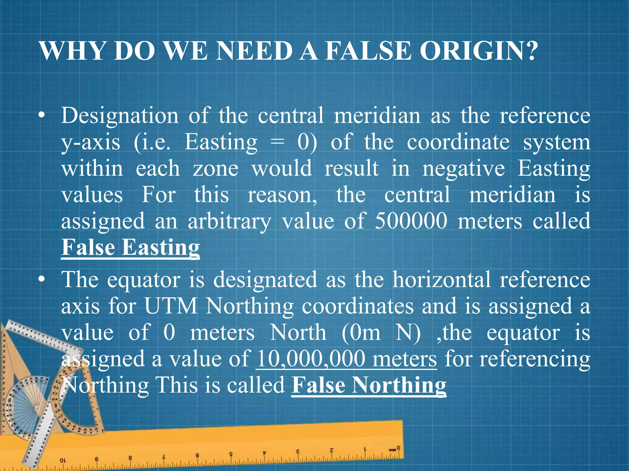 WHY DO WE NEED A FALSE ORIGIN?
• Designation of the central meridian as the reference
y-axis (i.e. Easting = 0) of the coordinate system
within each zone would result in negative Easting
values For this reason, the central meridian is
assigned an arbitrary value of 500000 meters called
False Easting
• The equator is designated as the horizontal reference
axis for UTM Northing coordinates and is assigned a
value of 0 meters North (0m N) ,the equator is
assigned a value of 10,000,000 meters for referencing
Northing This is called False Northing
 