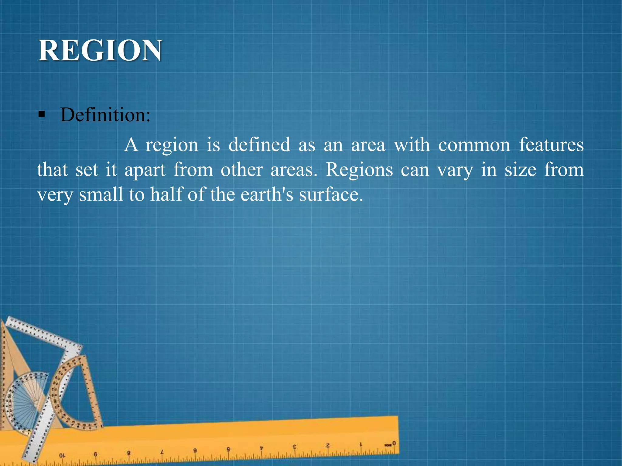 REGION
 Definition:
A region is defined as an area with common features
that set it apart from other areas. Regions can vary in size from
very small to half of the earth's surface.
 