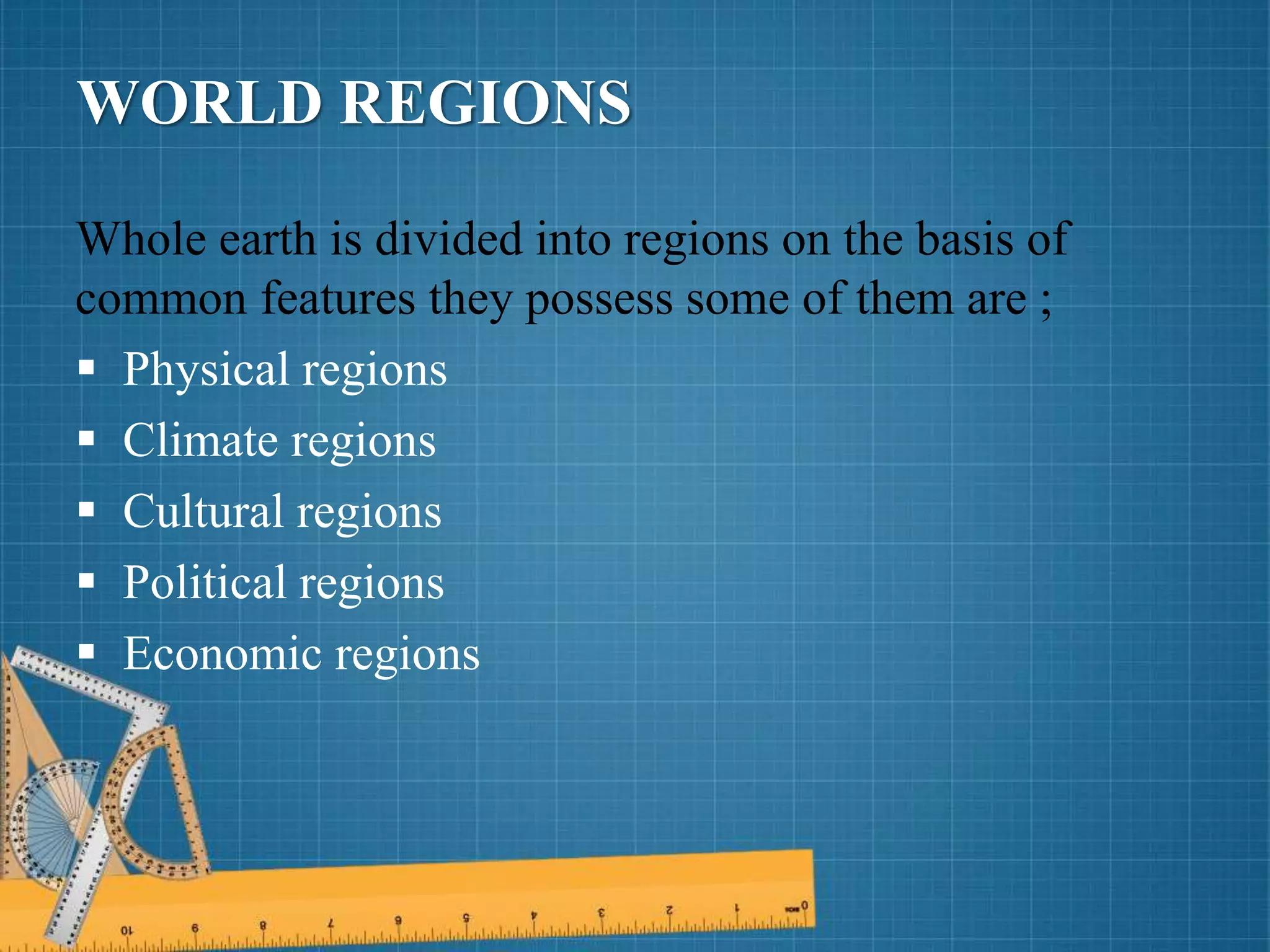 WORLD REGIONS
Whole earth is divided into regions on the basis of
common features they possess some of them are ;
 Physical regions
 Climate regions
 Cultural regions
 Political regions
 Economic regions
 