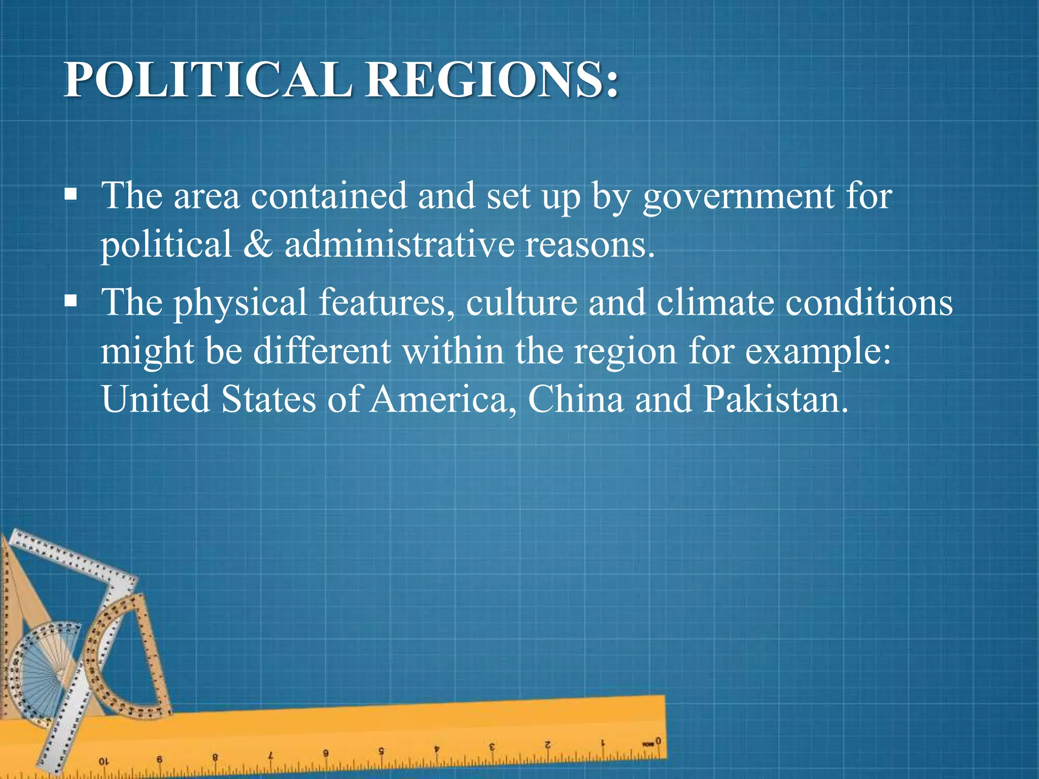 POLITICAL REGIONS:
 The area contained and set up by government for
political & administrative reasons.
 The physical features, culture and climate conditions
might be different within the region for example:
United States of America, China and Pakistan.
 