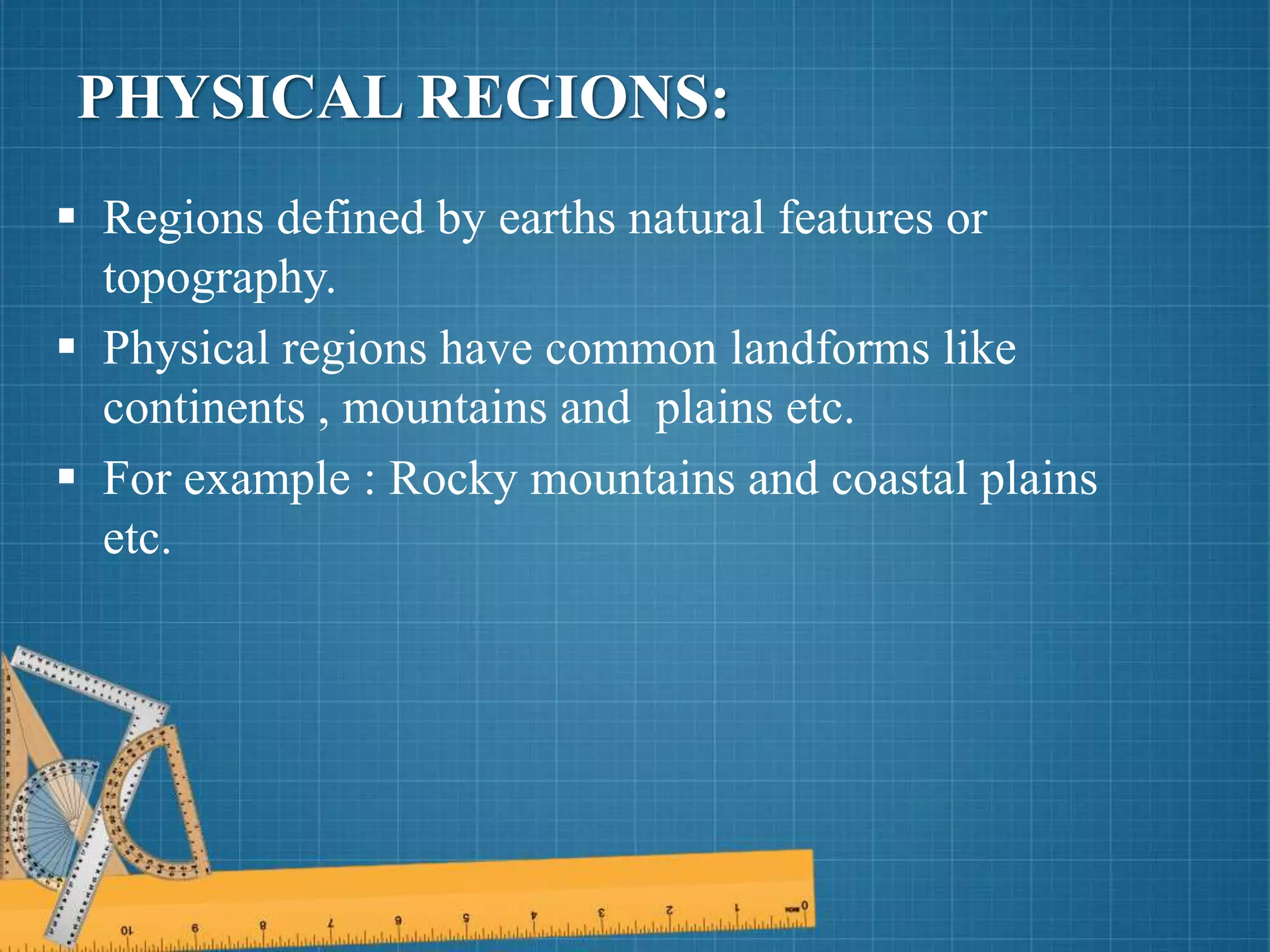 PHYSICAL REGIONS:
 Regions defined by earths natural features or
topography.
 Physical regions have common landforms like
continents , mountains and plains etc.
 For example : Rocky mountains and coastal plains
etc.
 