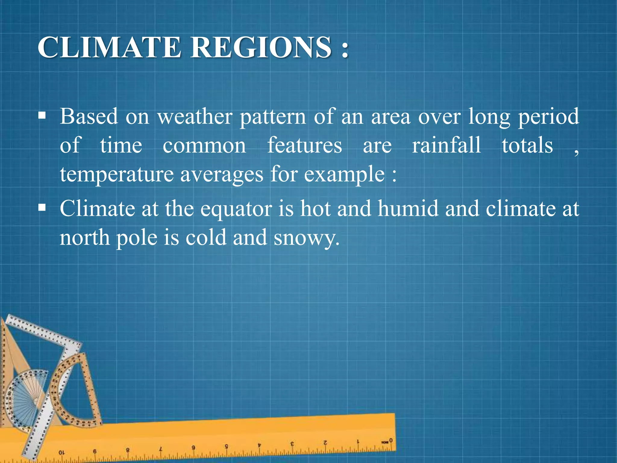 CLIMATE REGIONS :
 Based on weather pattern of an area over long period
of time common features are rainfall totals ,
temperature averages for example :
 Climate at the equator is hot and humid and climate at
north pole is cold and snowy.
 