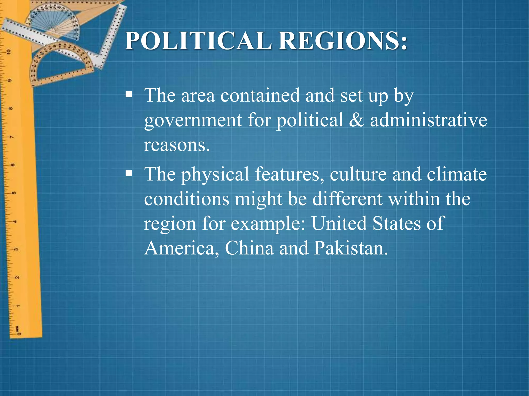 POLITICAL REGIONS:
 The area contained and set up by
government for political & administrative
reasons.
 The physical features, culture and climate
conditions might be different within the
region for example: United States of
America, China and Pakistan.
 