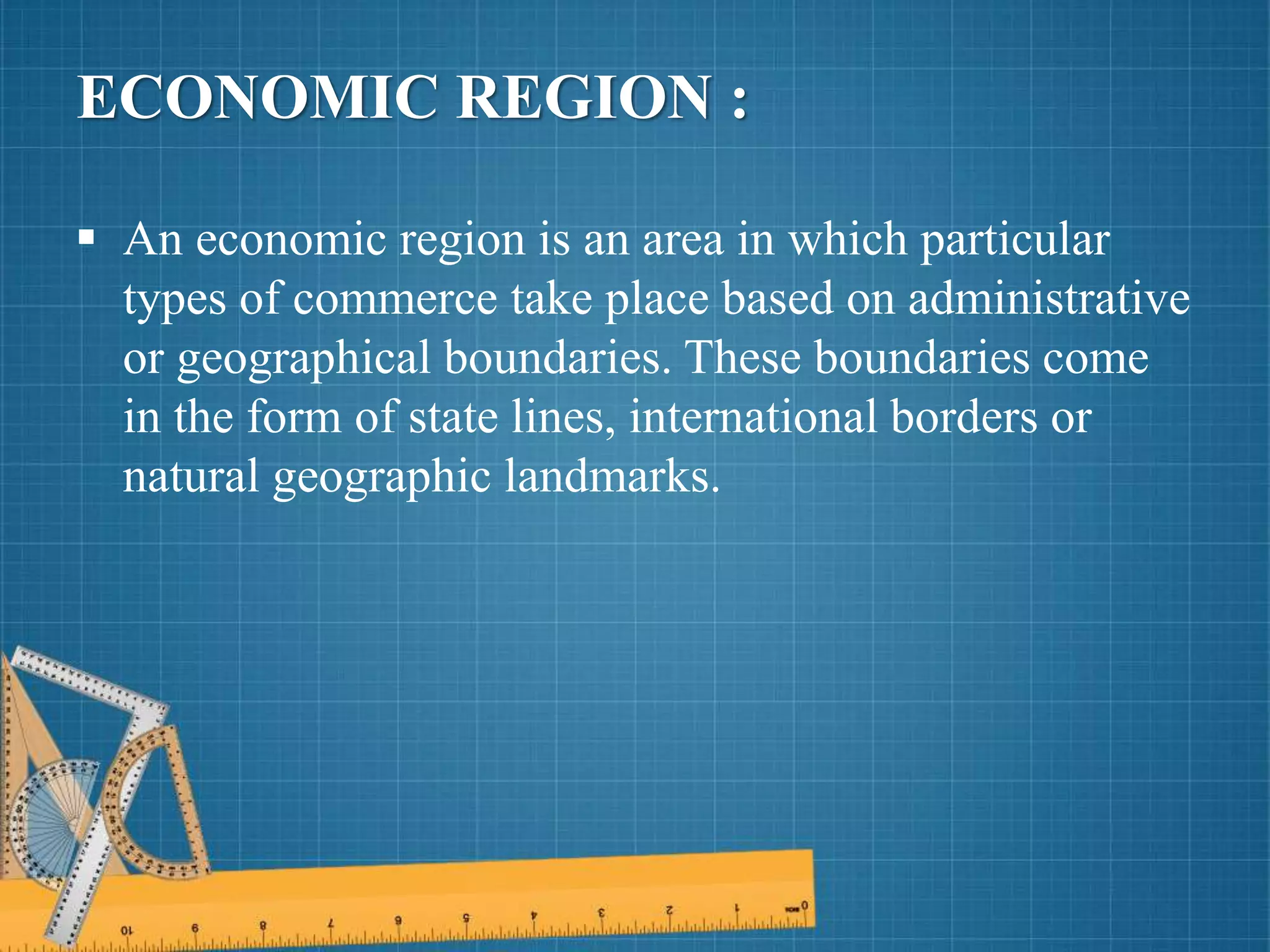 ECONOMIC REGION :
 An economic region is an area in which particular
types of commerce take place based on administrative
or geographical boundaries. These boundaries come
in the form of state lines, international borders or
natural geographic landmarks.
 