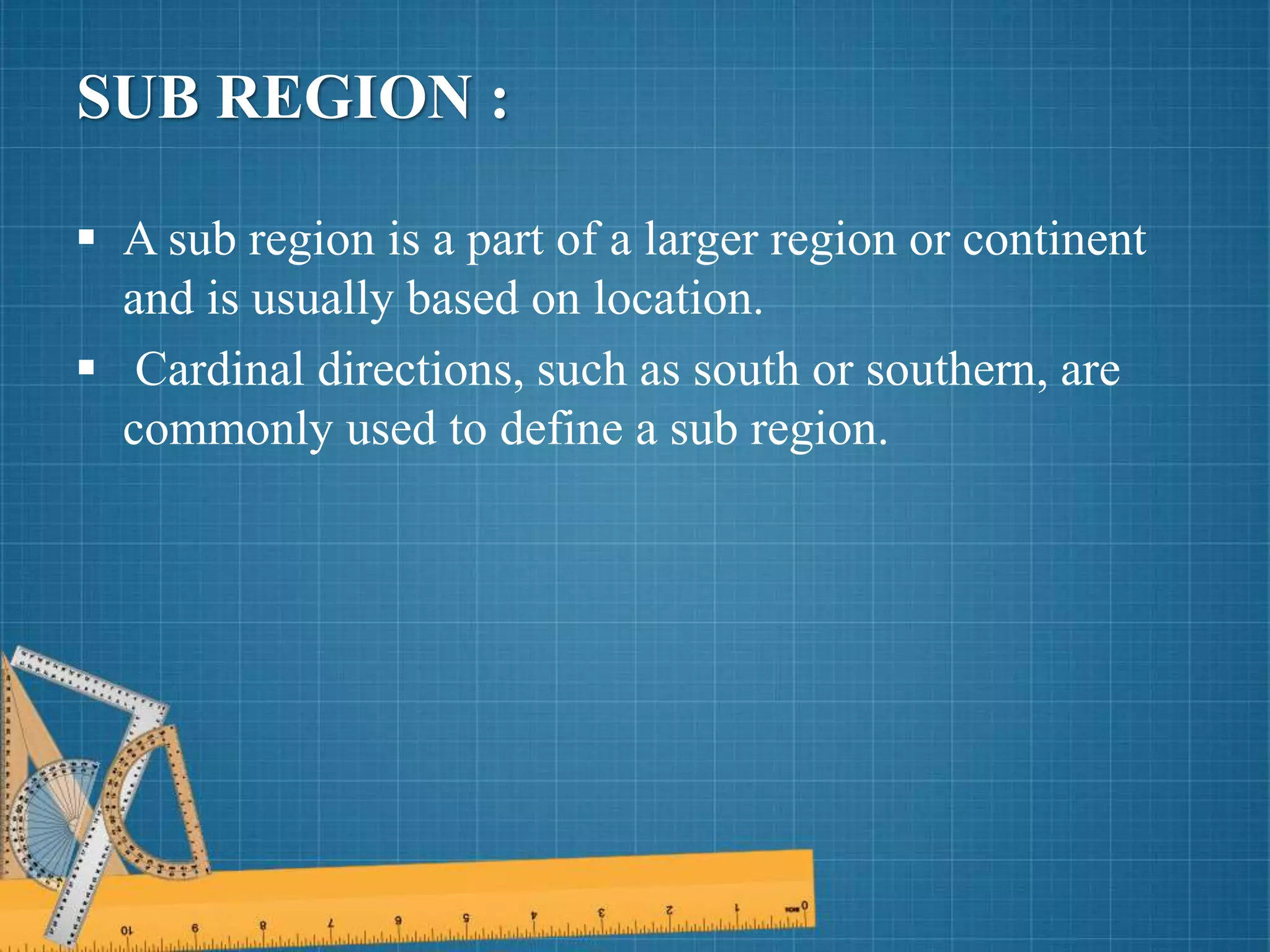 SUB REGION :
 A sub region is a part of a larger region or continent
and is usually based on location.
 Cardinal directions, such as south or southern, are
commonly used to define a sub region.
 