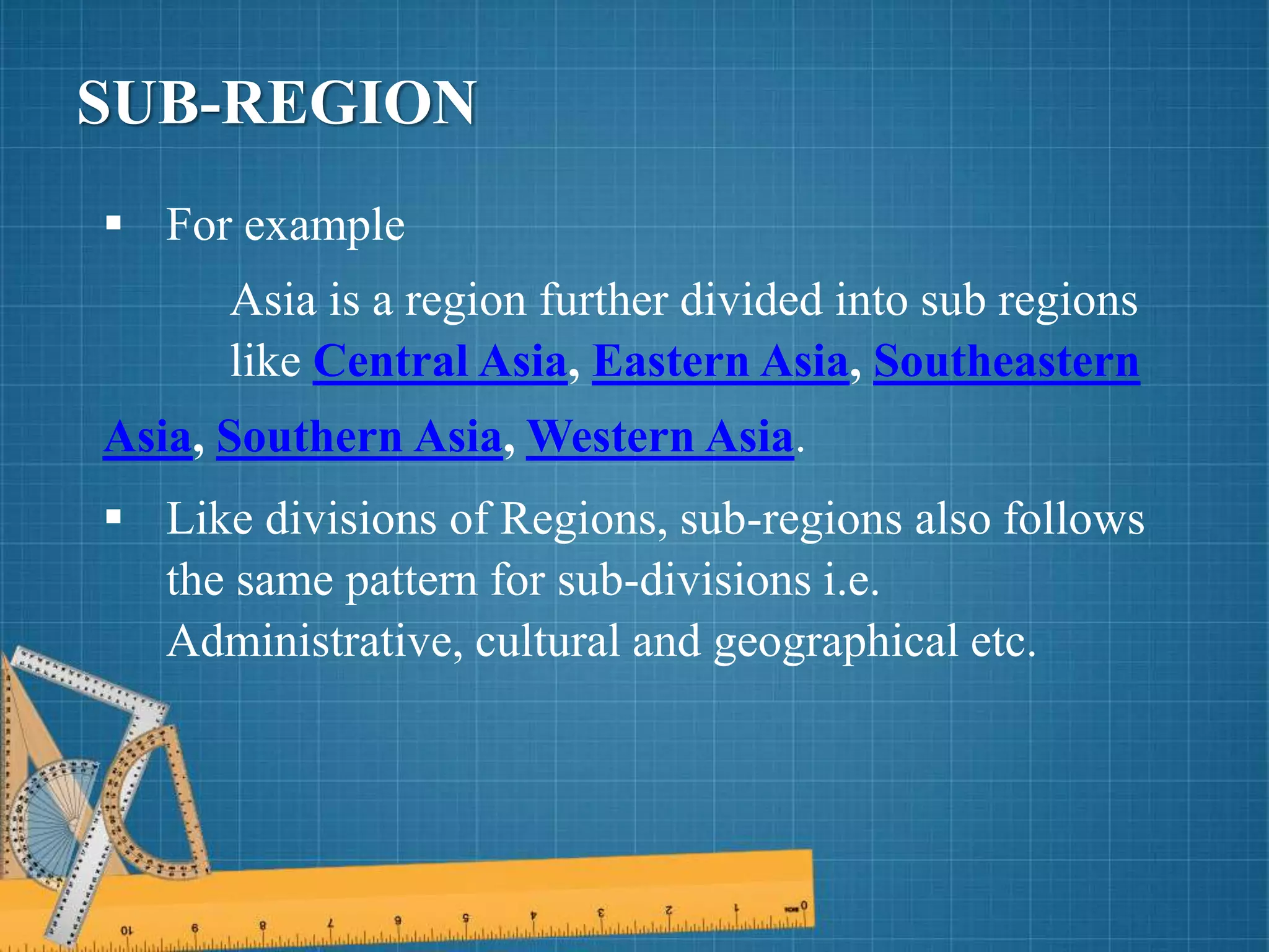  For example
Asia is a region further divided into sub regions
like Central Asia, Eastern Asia, Southeastern
Asia, Southern Asia, Western Asia.
 Like divisions of Regions, sub-regions also follows
the same pattern for sub-divisions i.e.
Administrative, cultural and geographical etc.
SUB-REGION
 