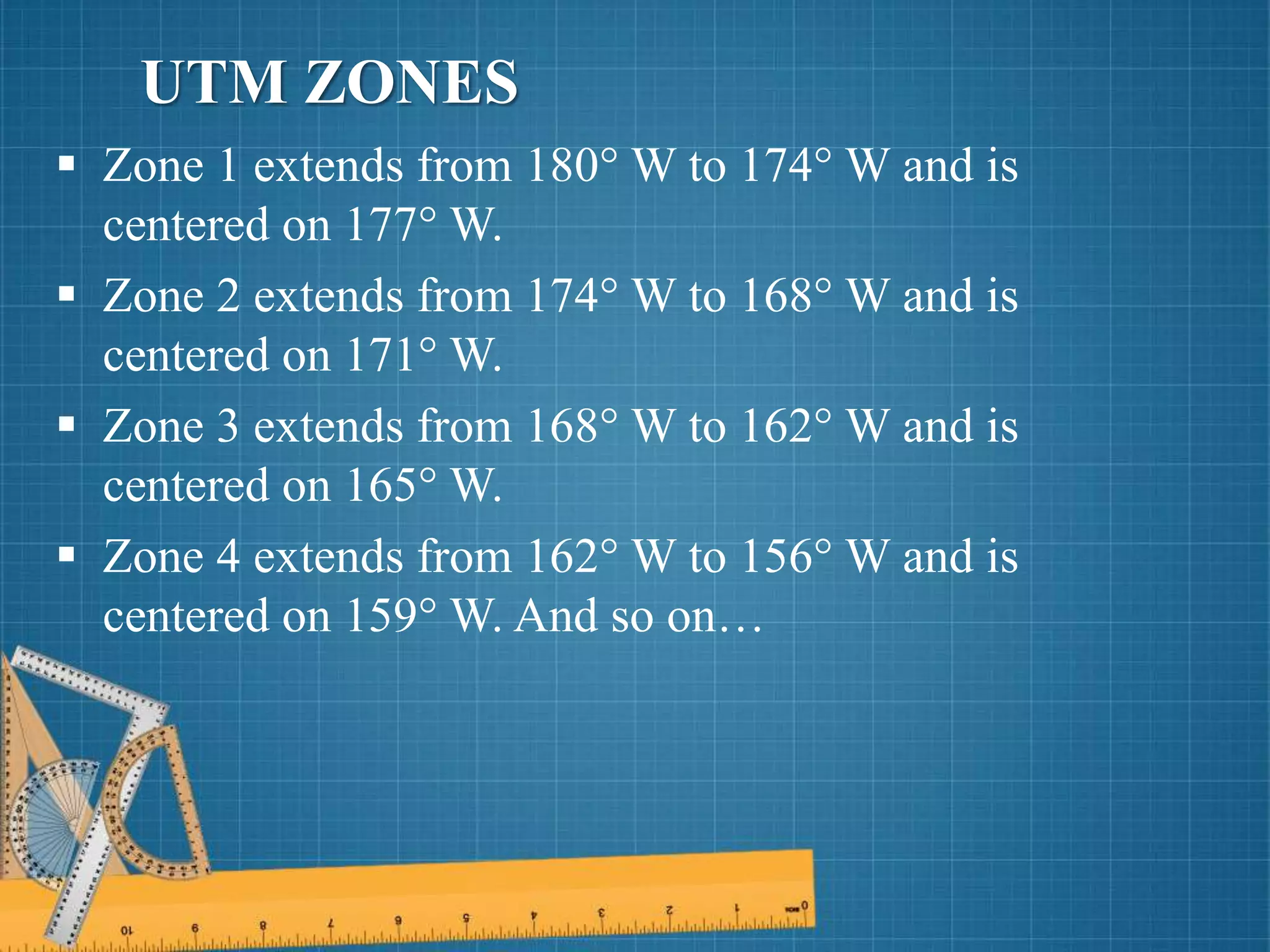  Zone 1 extends from 180° W to 174° W and is
centered on 177° W.
 Zone 2 extends from 174° W to 168° W and is
centered on 171° W.
 Zone 3 extends from 168° W to 162° W and is
centered on 165° W.
 Zone 4 extends from 162° W to 156° W and is
centered on 159° W. And so on…
UTM ZONES
 