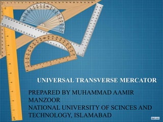 UNIVERSAL TRANSVERSE MERCATOR
PREPARED BY MUHAMMAD AAMIR
MANZOOR
NATIONAL UNIVERSITY OF SCINCES AND
TECHNOLOGY, ISLAMABAD
 