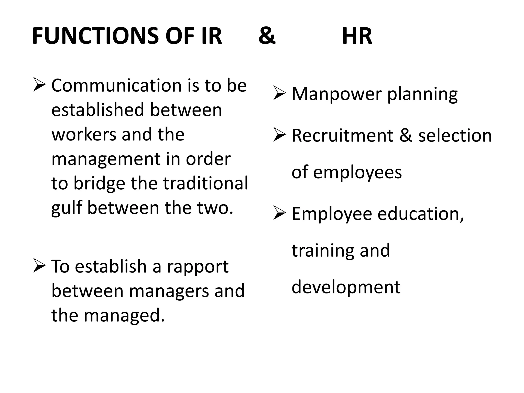 FUNCTIONS OF IR & HR
 Communication is to be
established between
workers and the
management in order
to bridge the traditional
gulf between the two.
 To establish a rapport
between managers and
the managed.
 Manpower planning
 Recruitment & selection
of employees
 Employee education,
training and
development
 