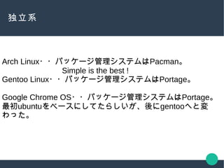 独立系
Arch Linux・・パッケージ管理システムはPacman。
Simple is the best !
Gentoo Linux・・パッケージ管理システムはPortage。
Google Chrome OS・・パッケージ管理システムはPortage。
最初ubuntuをベースにしてたらしいが、後にgentooへと変
わった。
 