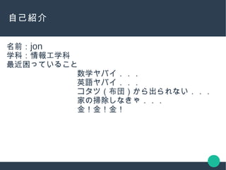 自己紹介
名前：jon
学科：情報工学科
最近困っていること
数学ヤバイ．．．
英語ヤバイ．．．
コタツ（布団）から出られない．．．
家の掃除しなきゃ．．．
金！金！金！
 