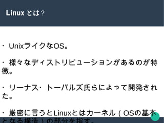 Linux とは？
・UnixライクなOS。
・様々なディストリビューションがあるのが特
徴。
・リーナス・トーバルズ氏らによって開発され
た。
・厳密に言うとLinuxとはカーネル（OSの基本
 