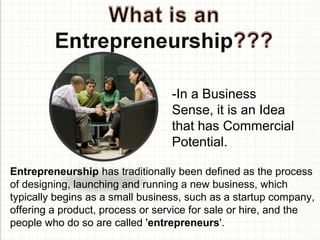 -In a Business
Sense, it is an Idea
that has Commercial
Potential.
Entrepreneurship has traditionally been defined as the process
of designing, launching and running a new business, which
typically begins as a small business, such as a startup company,
offering a product, process or service for sale or hire, and the
people who do so are called 'entrepreneurs'.
 