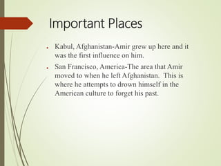 Important Places
● Kabul, Afghanistan-Amir grew up here and it
was the first influence on him.
● San Francisco, America-The area that Amir
moved to when he left Afghanistan. This is
where he attempts to drown himself in the
American culture to forget his past.
 