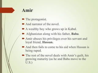 Amir
 The protagonist.
 And narrator of the novel.
 A wealthy boy who grows up in Kabul.
 Afghanistan along with his father, Baba.
 Amir abuses his privileges over his servant and
loyal friend, Hassan.
 And then fails to come to his aid when Hassan is
being raped.
 The rest of the novel deals with Amir’s guilt, his
growing maturity (as he and Baba move to the
U.S.)
 
