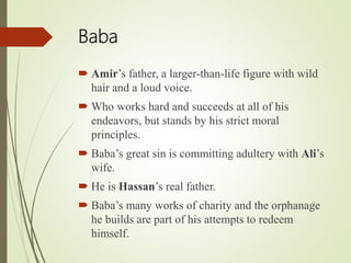 Baba
 Amir’s father, a larger-than-life figure with wild
hair and a loud voice.
 Who works hard and succeeds at all of his
endeavors, but stands by his strict moral
principles.
 Baba’s great sin is committing adultery with Ali’s
wife.
 He is Hassan’s real father.
 Baba’s many works of charity and the orphanage
he builds are part of his attempts to redeem
himself.
 