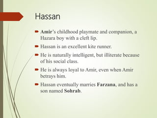 Hassan
 Amir’s childhood playmate and companion, a
Hazara boy with a cleft lip.
 Hassan is an excellent kite runner.
 He is naturally intelligent, but illiterate because
of his social class.
 He is always loyal to Amir, even when Amir
betrays him.
 Hassan eventually marries Farzana, and has a
son named Sohrab.
 