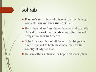Sohrab
 Hassan’s son, a boy who is sent to an orphanage
when Hassan and Farzana are killed.
 He is then taken from the orphanage and sexually
abused by Assef, until Amir comes for him and
brings him back to America.
 Sohrab is a symbol of all the terrible things that
have happened to both the characters and the
country of Afghanistan.
 He also offers a chance for hope and redemption.
 