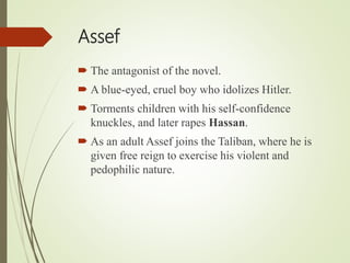 Assef
 The antagonist of the novel.
 A blue-eyed, cruel boy who idolizes Hitler.
 Torments children with his self-confidence
knuckles, and later rapes Hassan.
 As an adult Assef joins the Taliban, where he is
given free reign to exercise his violent and
pedophilic nature.
 