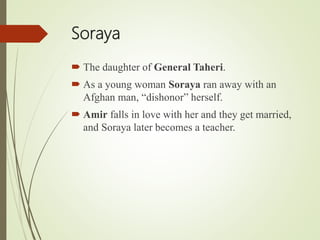Soraya
 The daughter of General Taheri.
 As a young woman Soraya ran away with an
Afghan man, “dishonor” herself.
 Amir falls in love with her and they get married,
and Soraya later becomes a teacher.
 
