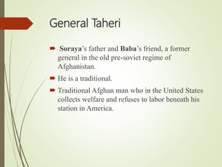 General Taheri
 Soraya’s father and Baba’s friend, a former
general in the old pre-soviet regime of
Afghanistan.
 He is a traditional.
 Traditional Afghan man who in the United States
collects welfare and refuses to labor beneath his
station in America.
 