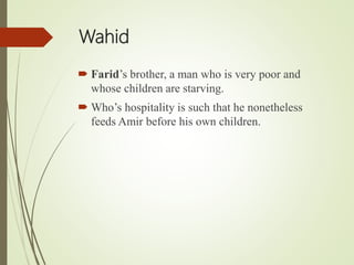 Wahid
 Farid’s brother, a man who is very poor and
whose children are starving.
 Who’s hospitality is such that he nonetheless
feeds Amir before his own children.
 