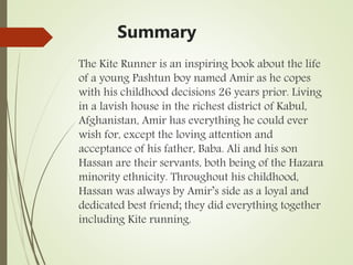 Summary
The Kite Runner is an inspiring book about the life
of a young Pashtun boy named Amir as he copes
with his childhood decisions 26 years prior. Living
in a lavish house in the richest district of Kabul,
Afghanistan, Amir has everything he could ever
wish for, except the loving attention and
acceptance of his father, Baba. Ali and his son
Hassan are their servants, both being of the Hazara
minority ethnicity. Throughout his childhood,
Hassan was always by Amir’s side as a loyal and
dedicated best friend; they did everything together
including Kite running.
 
