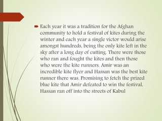  Each year it was a tradition for the Afghan
community to hold a festival of kites during the
winter and each year a single victor would arise
amongst hundreds, being the only kite left in the
sky after a long day of cutting. There were those
who ran and fought the kites and then those
who were the kite runners. Amir was an
incredible kite flyer and Hassan was the best kite
runner there was. Promising to fetch the prized
blue kite that Amir defeated to win the festival,
Hassan ran off into the streets of Kabul
 