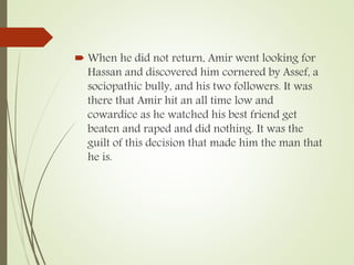  When he did not return, Amir went looking for
Hassan and discovered him cornered by Assef, a
sociopathic bully, and his two followers. It was
there that Amir hit an all time low and
cowardice as he watched his best friend get
beaten and raped and did nothing. It was the
guilt of this decision that made him the man that
he is.
 