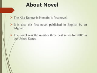 About Novel
 The Kite Runner is Hosseini’s first novel.
 It is also the first novel published in English by an
Afghan.
 The novel was the number three best seller for 2005 in
the United States.
 