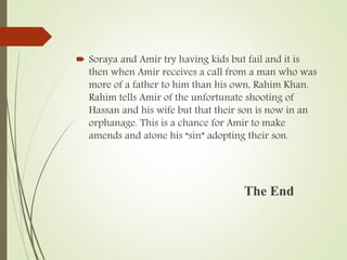  Soraya and Amir try having kids but fail and it is
then when Amir receives a call from a man who was
more of a father to him than his own, Rahim Khan.
Rahim tells Amir of the unfortunate shooting of
Hassan and his wife but that their son is now in an
orphanage. This is a chance for Amir to make
amends and atone his “sin” adopting their son.
The End
 