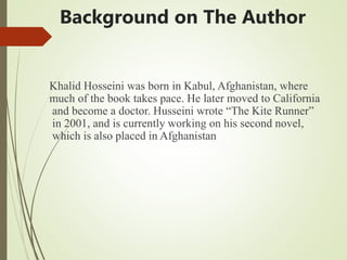 Background on The Author
Khalid Hosseini was born in Kabul, Afghanistan, where
much of the book takes pace. He later moved to California
and become a doctor. Husseini wrote “The Kite Runner”
in 2001, and is currently working on his second novel,
which is also placed in Afghanistan
 