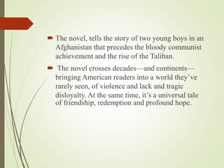 The novel, tells the story of two young boys in an
Afghanistan that precedes the bloody communist
achievement and the rise of the Taliban.
 The novel crosses decades—and continents—
bringing American readers into a world they’ve
rarely seen, of violence and lack and tragic
disloyalty. At the same time, it’s a universal tale
of friendship, redemption and profound hope.
 